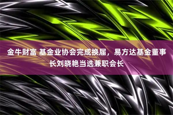 金牛财富 基金业协会完成换届，易方达基金董事长刘晓艳当选兼职会长