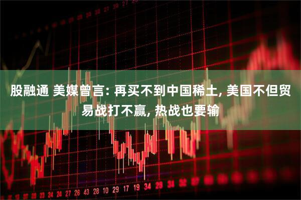 股融通 美媒曾言: 再买不到中国稀土, 美国不但贸易战打不赢, 热战也要输